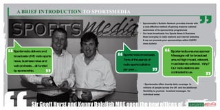 A BRIEF INTRODUCTION TO SPORTSMEDIA

                                                                 • Sportsmedia’s Bulletin Network provides brands with
                                                                   a cost-effective method of gaining massive national
                                                                   awareness of its sponsorship programmes
                                                                 • Our team broadcasts live Sports News & Business
                                                                   News everyday to radio stations and internet websites
                                                                   & we can promote your sponsorships within EVERY
                                                                   news bulletin


Sportsmedia delivers and                                                                     Sportsm   edia ensures sponsor
broadcasts LIVE radio sports                      Sportsmedia broadcasts                     M essages w be broadcast
                                                                                                           ill
new business new and
   s,           s                                 Tens of thousands of                       around high im    pact, relevant,
                                                  radio sports bulletins                     m ust-listen-to editorial. W  hy?
w podcasts... all funded
 eb
                                                  per year....                               Our radio stations are
by sponsorship.                                                                              contracted to us.



                                                                   • Sportsmedia offers brands daily coverage to
                                                                   millions of people across the UK and the additional
                                                                   flexibility to promote localised messages for
                                                                   individual areas




             Sir Geoff Hurst and Kenny Dalglish MBE open the new offices of
 