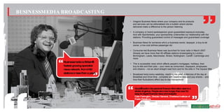 BUSINESSM EDIA BROADCASTING
                                              • Imagine Business News where your company and its products
                                                and services can be editorialised into a bulletin where stories
                                                delivered make a difference to the person listening

                                              • A company or brand spokesperson given guaranteed exposure everyday.
                                                And with Sportsmedia, your sponsorship underwrites our relationship with the
                                                stations. Providing guaranteed control of messages and guaranteed coverage

                                              • Business News for someone who’s a business owner, taxpayer, a buy-to-let
                                                owner, a low-cost airlines passenger etc

                                              • Consumer-led Business News was launched for local radio in March 2007.
                                                Already we have more than 60 affiliate stations broadcasting to London,
                                                Birmingham, Leeds, Manchester, Bristol, Nottingham, Cardiff, Cambridge and
                                                more
              Businessm   edia is Britain’
                                         s
                                              • This is accessible news which affects people’s mortgages, holidays, their
              fastest grow specialist
                            ing                 buy-to-lets and their jobs – your news as consumers, taxpayers, employees
              new netw
                   s      ork. from 0-60        and citizens – not an aloof straight read from and for the elite in The Square Mile
              stations in less than a year!   • Broadcast twice every weekday, reaching the peak audiences of the day at
                                                Breakfast and Drive time , complete with headline data and pop shares – and
                                                how their fluctuations affect day-to-day transactions



                                                  Gould’ sw
                                                         s itch into personal finance inform ation seem as
                                                  stroke of genius. People are m hungry than ever for
                                                                                 ore
                                                  easy-to-digest financial new and analysis:
                                                                              s
                                                  Colin Farrington, Director General, Chartered Institute of
                                                  Public Relations
 