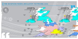 THE BUSINESS MEDIA BULLETIN NETWORK 2009
                                         3 month Rajar data                                                     3 month Rajar data
                                        ending Wave 01 2009                                                    ending Wave 01 2009
                              All Adults Reach in 000s for the Overall Campaign                     All Adults Impacts in 000s for the Overall Campaign




                        Scotland                                                              Scotland
                          16.0                                                                  69.0
                                                          31 t 4 5
                                                           7. o 4 .
                                                             2     0                                                             12 . t 20 .
                                                                                                                                  96 o 37
                                                                                                                                     5      0
                                                          27 t 3 1
                                                           9. o 7 .
                                                             3     2                                                             14 . t 12 .
                                                                                                                                  56 o 96
                                                                                                                                     0      5
                                                          23 t 2 7
                                                           2. o 9 .
                                                             5     3                                                             16 . t 14 .
                                                                                                                                  15 o 56
                                                                                                                                     5      0
                                                          19 t 2 3
                                                           4. o 2 .
                                                             7     5                                                             75 t 1 6.
                                                                                                                                  8. o 15
                                                                                                                                    0      5
                                                                                                                                 44 t 7 5
                                                                                                                                  0. o 8.
                                                                                                                                    5     0
                                                          7. t 1 9
                                                           5 o 4.
                                                            8     7
                                                                                                                North            2. t 44
                                                                                                                                  4 o 0.
                                                                                                                                   0     5
                                         North            2 t 7.
                                                           . o5
                                                           0    8                 Ulster                        East
            Ulster                       East
                                                                                  24.0                          26.0
             2.0                          6.0



                                                                                                       North
                                North                                                                  West        Yorkshire
                                West        Yorkshire                                                               226.0
                                              85.0                                                     746.0
                                136.0


                                                                                                                Midlands
                                         Midlands                                                                1591.0        East of
                                          284.0         East of                                    Wales                       England
                             Wales                      England                                    & West                      1102.0
                             & West                      204.0                                     1812.0
                              290.0                                                                                        London
                                                    London                                                                 2307.0
                                                     445.0
                                                                                                                     South &
                                              South &                                                               South East
                                             South East                                    South                     1084.0
                     South                     230.0                                       West
                     West                                                                  783.0
                     155.0
 