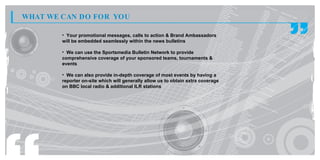 WHAT WE CAN DO FOR YOU

        • Your promotional messages, calls to action & Brand Ambassadors
        will be embedded seamlessly within the news bulletins

        • We can use the Sportsmedia Bulletin Network to provide
        comprehensive coverage of your sponsored teams, tournaments &
        events

        • We can also provide in-depth coverage of most events by having a
        reporter on-site which will generally allow us to obtain extra coverage
        on BBC local radio & additional ILR stations
 