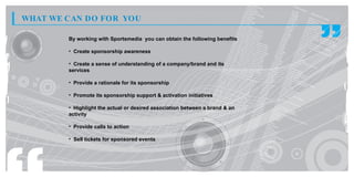 WHAT WE CAN DO FOR YOU

        By working with Sportsmedia you can obtain the following benefits

        • Create sponsorship awareness

        • Create a sense of understanding of a company/brand and its
        services

        • Provide a rationale for its sponsorship

        • Promote its sponsorship support & activation initiatives

        • Highlight the actual or desired association between a brand & an
        activity

        • Provide calls to action

        • Sell tickets for sponsored events
 