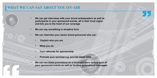 WHAT WE CAN SAY ABOUT YOU ON -AIR

          •   We can get interviews with your brand ambassadors as well as
              participants in your sponsored events, all in their local region
              and link you to the heart of our coverage

          •   We can say something in strapline form

          •   We can interview your senior brand personnel who can :

              •   Explain who you are

              •   What you do

              •   Your rationale for sponsorship

              •   Promote your services e.g. provide latest odds

          •   We can run ticket promotions on a localised basis before each of
              your sponsored events as well as localise promotional messages
 