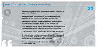 WHAT WE CAN SAY ABOUT YOU ON -AIR

          •   We can promote all of your sponsorship support, activation &
              grass roots initiatives

          •   We can interview representatives of Rights Holders thus
              providing further endorsement of your sponsorships

          •   We can direct listeners to specific websites to obtain more
              information and podcasts (which we can provide) etc

          •   All of the above will be in high attention sports bulletins around
              your sponsored events – with full advertising compliance

          •   Each bulletin is unique, newsworthy & relevant to the listener

          •   By incorporating your spokespersons & assorted messages &
              strap lines within the bulletins, your brand is reinforced & key
              messages can be passed on to the audience

          •   You can associate yourself with events & activities that you have
              no involvement with
 