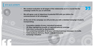 EVALUATION
             •   We conduct evaluation at all stages of the relationship as it is crucial that the
                 campaign works for you on all levels

             •   We will agree a set of objectives & potential ROI with you before the
                 commencement of all campaigns

             •   At the end of the campaign we will provide you with a detailed Campaign Analysis
                 incorporating:

                 •   Cumulative details of every individual broadcast
                 •   UK Map highlighting breadth of regional/national coverage
                 •   Interviews conducted by Sportsmedia
                 •   CD containing examples of all your individual sponsor messages & credits
                 •   Total Audience Delivery, Reach, OTH & Frequency
                 •   Campaign Valuation
 
