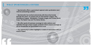 WHAT SPORTSM EDIA OFFERS

       • Sportsmedia offers a guaranteed regional radio syndication (and
       internet podcasting) solution

       • Sportsmedia has worked extensively with blue-chip brands
       through the years, on events such as The Premier League, The
       Champions League, Wimbledon, Football, Rugby and Cricket World
       Cups, The Ryder Cup and The Ashes Series.

       • We offer sports & business coverage to radio stations and
       websites through unique supply contracts which ensure coverage as
       all our broadcasts are guaranteed to be on-air

       • The opportunity to either highlight or create an association with an
       event or sport
 