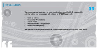 EVALUATION

             •   We encourage our sponsors to incorporate other quantifiable & measurable
                 activity within our broadcasts (all subject to OFCOM approval):

                 •   Calls to action
                 •   Consumer Promotions
                 •   Ticket Sales
                 •   Website Traffic & registration
                 •   New Account opening

             •   We are able to arrange Qualitative & Quantitative Listener research on your behalf
 