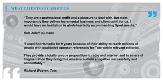 WHAT CLIENTS SAY ABOUT US

     “They are a professional outfit and a pleasure to deal with, but most
     importantly they deliver incremental business and client uplift for us. I
     would have no hesitation in wholeheartedly recommending Sportsmedia.”

     Rob Juleff, IG Index


     "I used Sportsmedia for 9 years because of their ability to reach millions of
     people with qualitative sponsor references for Tote within relevant editorial.

     They provide a totally unique proposition in radio and internet and in an era of
     fragmentation they bring this massive audience together successfully and
     accountably.”

     Richard Weaver, Tote
 
