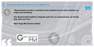 WHAT RADIO STATIONS SAY ABOUT US

     “Sportsmedia provide a consistent and excellent service that matches our
     output and branding.

     The Sportsmedia bulletins integrate well into our programming, as though
     they were our own.”

     Mark Page MD Garrison Radio
 