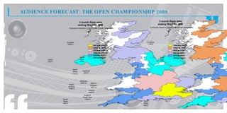 AUDIENCE FORECAST: THE OPEN CHAMPIONSHIP 2009
                                      3 month Rajar data                                                    3 month Rajar data
                                     ending Wave 04 2008                                                   ending Wave 04 2008
                         Everybody Impacts in 000s for the Overall Campaign                     Everybody Reach in 000s for the Overall Campaign




                    Scotland                                                              Scotland
                    1998.0                                                                1153.0
                                                      31. t 44.
                                                       43 o 00
                                                         2      0                                                           19 . t 13.
                                                                                                                             32 o 65
                                                                                                                               7      0
                                                      28. t 31.
                                                       76 o 43
                                                         3      2                                                           15 . t 19.
                                                                                                                             10 o 32
                                                                                                                               3      7
                                                      25. t 28.
                                                       19 o 76
                                                         5      3                                                           98 t 15.
                                                                                                                             0. o 10
                                                                                                                              0      3
                                                      13. t 25.
                                                       52 o 19
                                                         7      5                                                           65 t 98
                                                                                                                             6. o 0.
                                                                                                                              7     0
                                                      95 t 13.
                                                       0. o 52
                                                        8      7                                                            43 t 65
                                                                                                                             2. o 6.
                                                                                                                              3     7
                                      North           29 t 95
                                                       7. o 0.
                                                        0    8                                              North           11 t 43
                                                                                                                             8. o 2.
                                                                                                                              0     3
        Ulster                        East                                    Ulster                        East
        343.0                         279.0                                   223.0                         181.0



                             North                                                                 North
                             West       Yorkshire                                                             Yorkshire
                                         560.0                                                     West
                            1121.0                                                                             330.0
                                                                                                   607.0


                                      Midlands
                                       2657.0                                                               Midlands
                                                    East of
                         Wales                                                                               1250.0       East of
                                                    England                                    Wales
                         & West                     1811.0                                                                England
                         1326.0                                                                & West                      688.0
                                                 London                                         428.0
                                                 4040.0                                                                London
                                                                                                                       1635.0
                                          South &
                                         South East                                                             South &
                 South                    1956.0                                                               South East
                 West                                                                  South                     753.0
                 940.0                                                                 West
                                                                                       343.0
 