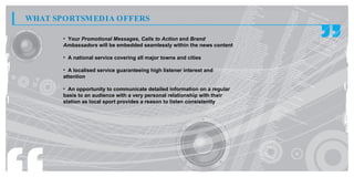 WHAT SPORTSM EDIA OFFERS

       • Your Promotional Messages, Calls to Action and Brand
       Ambassadors will be embedded seamlessly within the news content

       • A national service covering all major towns and cities

       • A localised service guaranteeing high listener interest and
       attention

       • An opportunity to communicate detailed information on a regular
       basis to an audience with a very personal relationship with their
       station as local sport provides a reason to listen consistently
 