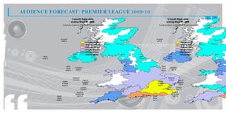 AUDIENCE FORECAST: PREMIER LEAGUE 2009-10
                                      3 month Rajar data                                                    3 month Rajar data
                                     ending Wave 01 2009                                                   ending Wave 01 2009
                         Everybody Impacts in 000s for the Overall Campaign                     Everybody Reach in 000s for the Overall Campaign




                    Scotland                                                              Scotland
                    1694.0                                                                 477.0
                                                      11 9 t 2 34
                                                       7 7. o 0 3.
                                                           8       0                                                        15. t 17.
                                                                                                                             55 o 71
                                                                                                                               3      0
                                                      10 5 t 1 19
                                                       4 2. o 7 7.
                                                           7       8                                                        13. t 15.
                                                                                                                             39 o 55
                                                                                                                               7      3
                                                      18 1 t 1 05
                                                       0 7. o 4 2.
                                                           5       7                                                        12. t 13.
                                                                                                                             14 o 39
                                                                                                                               0      7
                                                      71 . t 18 1
                                                       7 7 o 0 7.
                                                          3       5                                                         98 t 12.
                                                                                                                             0. o 14
                                                                                                                              3      0
                                                      46 . t 71 .
                                                       53 o 77
                                                          2     3                                                           62 t 98
                                                                                                                             9. o 0.
                                                                                                                              7    3
                                      North           10 . t 46 .
                                                       49 o 53
                                                          0     2                                           North           47 t 62
                                                                                                                             7. o 9.
                                                                                                                              0    7
       Ulster                         East                                    Ulster                        East
       3232.0                        1409.0                                   735.0                         561.0



                             North                                                                 North
                             West       Yorkshire                                                  West       Yorkshire
                            4945.0       3440.0                                                    698.0       657.0



                                      Midlands                                                              Midlands
                                      10110.0       East of                                                  976.0        East of
                         Wales                      England                                    Wales                      England
                         & West                     9782.0                                     & West                      784.0
                         8430.0                                                                 685.0
                                                 London                                                                London
                                                 20334.0                                                               1771.0
                                          South &                                                               South &
                                         South East                                                            South East
                 South                    14673.0                                      South                    1387.0
                 West                                                                  West
                6698.0                                                                 941.0
 