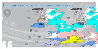 AUDIENCE FORECAST: THE FOOTBALL LEAGUE 2009-10
                                     3 month Rajar data                                                    3 month Rajar data
                                    ending Wave 04 2008                                                   ending Wave 04 2008
                         Everybody Reach in 000s for the Overall Campaign                     Everybody Impacts in 000s for the Overall Campaign




                   Scotland                                                              Scotland
                    463.0                                                                1279.0
                                                     11 . t 1 0 .
                                                      40 o 60
                                                        5       0                                                          29 9 t 297
                                                                                                                            06. o 40.
                                                                                                                                0      0
                                                     12 . t 1 1 .
                                                      21 o 40
                                                        0       5                                                          10 1 t 299
                                                                                                                            73. o 06.
                                                                                                                                0      0
                                                     13 . t 1 2 .
                                                      01 o 21
                                                        5       0                                                          10 3 t 101
                                                                                                                            39. o 73.
                                                                                                                                0      0
                                                     82 t 1 3 .
                                                      4. o 01
                                                       0       5                                                           95 . t 103
                                                                                                                            15 o 39.
                                                                                                                              0       0
                                                     62 t 8 2
                                                      5. o 4.
                                                       5      0                                                            51 . t 95.
                                                                                                                            27 o 15
                                                                                                                              0     0
                                     North           43 t 6 2
                                                      6. o 5.
                                                       0      5                                            North           17 . t 51.
                                                                                                                            29 o 27
                                                                                                                              0     0
      Ulster                         East                                   Ulster                         East
      678.0                          577.0                                  2361.0                        1287.0



                            North                                                                 North
                            West       Yorkshire                                                             Yorkshire
                                        486.0                                                     West
                            561.0                                                                4724.0       1968.0



                                     Midlands                                                              Midlands
                                      1175.0       East of                                                 14175.0
                        Wales                                                                                            East of
                                                   England                                 Wales                         England
                        & West                     1035.0                                 & West
                         792.0                                                                                           16292.0
                                                                                          13359.0
                                                London                                                                London
                                                1600.0                                                                24907.0
                                         South &                                                               South &
                                        South East
                                                                                                              South East
                South                    1470.0
                                                                                      South                    16896.0
                West
                                                                                      West
               1018.0
                                                                                     9054.0
 