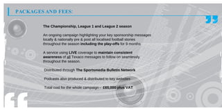 PACKAGES AND FEES:

        The Championship, League 1 and League 2 season

        An ongoing campaign highlighting your key sponsorship messages
        locally & nationally pre & post all localised football stories
        throughout the season including the play-offs for 9 months

        A service using LIVE coverage to maintain consistent
        awareness of all Texaco messages to follow on seamlessly
        throughout the season.

        Distributed through The Sportsmedia Bulletin Network

        Podcasts also produced & distributed to key websites

        Total cost for the whole campaign - £65,000 plus VAT
 