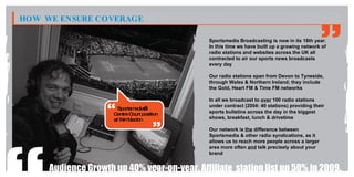 HOW WE ENSURE COVERAGE

                                              Sportsmedia Broadcasting is now in its 18th year.
                                              In this time we have built up a growing network of
                                              radio stations and websites across the UK all
                                              contracted to air our sports news broadcasts
                                              every day

                                              Our radio stations span from Devon to Tyneside,
                                              through Wales & Northern Ireland; they include
                                              the Gold, Heart FM & Time FM networks

                                              In all we broadcast to over 100 radio stations
                                              under contract (2004: 40 stations) providing their
                       Sportsmedia’s
                     Centre Court position    sports bulletins across the day in the biggest
                     at W bledon
                         im                   shows, breakfast, lunch & drivetime

                                              Our network is the difference between
                                              Sportsmedia & other radio syndications, as it
                                              allows us to reach more people across a larger
                                              area more often and talk precisely about your
                                              brand


     Audience Growth up 40% year-on-year. Affiliate station list up 50% in 2009.
 