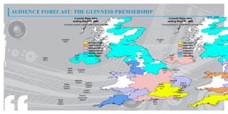 AUDIENCE FORECAST: THE GUINNESS PREMIERSHIP
                                        3 month Rajar data                                                    3 month Rajar data
                                       ending Wave 01 2009                                                   ending Wave 01 2009
                           Everybody Impacts in 000s for the Overall Campaign                       Everybody Reach% for the Overall Campaign




                      Scotland                                                              Scotland
                       186.0                                                                  0.9
                                                        87 . t 150
                                                         77 o 0 2.
                                                            2      0                                                          9 t 1. %
                                                                                                                               . o1
                                                                                                                               8    6
                                                        73 . t 87.
                                                         04 o 7 7
                                                            3     2                                                           8 t 9%
                                                                                                                               . o.
                                                                                                                               0   8
                                                        59 . t 73.
                                                         21 o 0 4
                                                            5     3                                                           6 t 8%
                                                                                                                               . o.
                                                                                                                               2   0
                                                        34 . t 59.
                                                         58 o 2 1
                                                            7     5                                                           4 t 6%
                                                                                                                               . o.
                                                                                                                               4   2
                                                        10 . t 34.
                                                         85 o 5 8
                                                            8     7                                                           2 t 4%
                                                                                                                               . o.
                                                                                                                               6   4
                                        North           6. t 1 0.
                                                         3 o 85
                                                          0     8                                             North           0 t 2%
                                                                                                                               . o.
                                                                                                                               8   6
         Ulster                         East                                    Ulster                        East
         390.0                          63.0                                     7.1                           0.8



                               North                                                                 North
                               West       Yorkshire                                                  West       Yorkshire
                              2360.0       1674.0                                                     4.7         4.2



                                        Midlands                                                              Midlands
                                         5505.0       East of                                                   5.4         East of
                           Wales                      England                                    Wales                      England
                           & West                     5284.0                                     & West                       8.3
                           4353.0                                                                  8.4
                                                   London                                                                London
                                                   10520.0                                                                 9.7
                                            South &                                                               South &
                                           South East                                                            South East
                   South                    6359.0                                       South                     11.6
                   West                                                                  West
                  3188.0                                                                 10.9
 