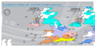 AUDIENCE FORECAST: AUTUM N INTERNATIONALS
                                       3 month Rajar data                                             3 month Rajar data
                                      ending Wave 01 2009                                            ending Wave 01 2009
                             Everybody Reach% for the Overall Campaign
                                                                                          Everybody Impacts in 000s for the Overall Campaign




                     Scotland                                                        Scotland
                       0.5                                                             48.0
                                                       6 t 7%
                                                        . o.
                                                        5   7                                                          31 . t 31.
                                                                                                                        07 o 67
                                                                                                                           0      0
                                                       5 t 6%
                                                        . o.
                                                        2   5                                                          21 . t 31.
                                                                                                                        47 o 07
                                                                                                                           0      0
                                                       4 t 5%
                                                        . o.
                                                        0   2                                                          11 . t 21.
                                                                                                                        87 o 47
                                                                                                                           0      0
                                                       2 t 4%
                                                        . o.
                                                        8   0                                                          11 . t 11.
                                                                                                                        27 o 87
                                                                                                                           0      0
                                                       1 t 2%
                                                        . o.
                                                        5   8                                                          67 t 1 1.
                                                                                                                        1. o 27
                                                                                                                          0      0
                                       North           0 t 1%
                                                        . o.
                                                        3   5                                         North            1. t 6 7
                                                                                                                        7 o 1.
                                                                                                                         0     0
         Ulster                        East                              Ulster                       East
          4.8                           0.3                              208.0                        17.0



                              North                                                          North
                              West       Yorkshire                                                       Yorkshire
                                                                                             West
                               2.9          2.3                                                           432.0
                                                                                             677.0



                                       Midlands                                                       Midlands
                                         3.2         East of                                           1620.0        East of
                          Wales                      England                              Wales                      England
                          & West                       5.2                                & West                     1589.0
                            5.6                                                           1440.0
                                                  London                                                         London
                                                    6.0                                                          3617.0
                                           South &                                                        South &
                                          South East                                                     South East
                  South                      7.7                                  South                   2435.0
                  West                                                            West
                   5.4                                                            901.0
 