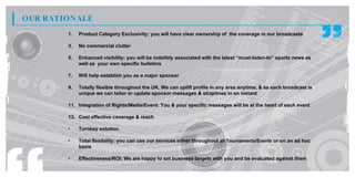 OUR RATIONALE
        1.   Product Category Exclusivity: you will have clear ownership of the coverage in our broadcasts

        3.   No commercial clutter

        5.   Enhanced visibility: you will be indelibly associated with the latest “must-listen-to” sports news as
             well as your own specific bulletins

        7.   Will help establish you as a major sponsor

        9.   Totally flexible throughout the UK. We can uplift profile in any area anytime, & as each broadcast is
             unique we can tailor or update sponsor messages & straplines in an instant

        11. Integration of Rights/Media/Event: You & your specific messages will be at the heart of each event

        13. Cost effective coverage & reach

        •    Turnkey solution

        •    Total flexibility: you can use our services either throughout all Tournaments/Events or on an ad hoc
             basis

        •    Effectiveness/ROI: We are happy to set business targets with you and be evaluated against them
 