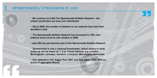 SPORTSM EDIA’ S PROGRESS IN 2009

        • We continue to build The Sportsmedia Bulletin Network – the
        widest syndication we have ever distributed

        • Since 2006, the number of stations in our network has more than
        doubled in size

        • The Sportsmedia Bulletin Network has increased to 100+ new
        stations since move to new studios in 2006

        • Jazz FM has just become part of the Sportsmedia Bulletin Network

        • Sportsmedia is now a national broadcaster; which means in most
                                         broadcaster
        areas we can be heard on 1, 2 or 3 local stations: e.g. London,
        Birmingham, Leicester, Norwich, Liverpool, Manchester, Newcastle

        • Our network is 15% bigger than 2007 and 50% bigger than 2006 (in
        terms of aggregate Reach)
 