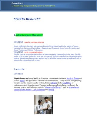 Directions:
1.-Accept only changes made by reviewer Karen Duval.




  SPORTS MEDICINE




  1.What is Sports Medicine?

  CONTENT specify common injuries

  Sports medicine is the study and practice of medical principles related to the science of sports,
  particularly in the areas of Sports Injury Diagnosis and Treatment, Sports Injury Prevention and
  Sports Training and Athletic Performance.
  CONTENT write contraindications
  Aerobic exercise is exercise that involves or improves oxygen consumption by the body. Aerobic
  means "with oxygen", and refers to the use of oxygen in the body's metabolic or energy-generating
  process. Many types of exercise are aerobic, and by definition are performed at moderate levels of
  intensity for extended periods of time.




  3. exercise
  CONTENT

  Physical exercise is any bodily activity that enhances or maintains physical fitness and
  overall health. It is performed for many different reasons. These include strengthening
  muscles and the cardiovascular system, honing athletic skills, weight loss or
  maintenance and for enjoyment. Frequent and regular physical exercise boosts the
  immune system, and helps prevent the "diseases of affluence" such as heart disease,
  cardiovascular disease, Type 2 diabetes and obesity
 