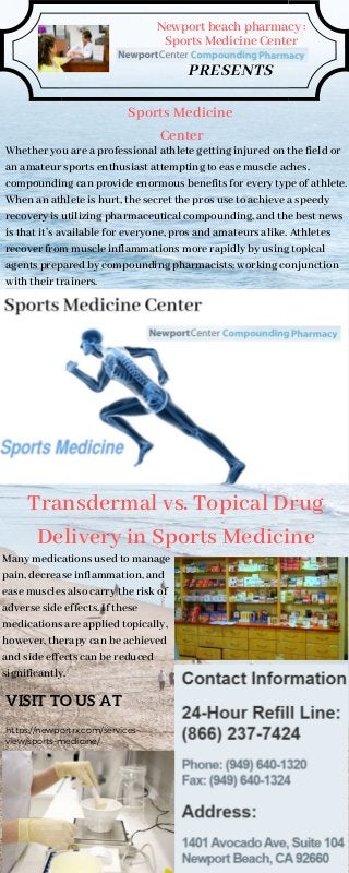 Newport beach pharmacy :
Sports Medicine Center
PRESENTS
Sports Medicine
Center
Whether you are a professional athlete getting injured on the field or
an amateur sports enthusiast attempting to ease muscle aches,
compounding can provide enormous benefits for every type of athlete.
When an athlete is hurt, the secret the pros use to achieve a speedy
recovery is utilizing pharmaceutical compounding, and the best news
is that it’s available for everyone, pros and amateurs alike. Athletes
recover from muscle inflammations more rapidly by using topical
agents prepared by compounding pharmacists; working conjunction
with their trainers.
Transdermal vs. Topical Drug
Delivery in Sports Medicine
Many medications used to manage
pain, decrease inflammation, and
ease muscles also carry the risk of
adverse side effects. If these
medications are applied topically,
however, therapy can be achieved
and side effects can be reduced
significantly.
VISIT TO US AT
https://newportrx.com/services-
view/sports-medicine/
 