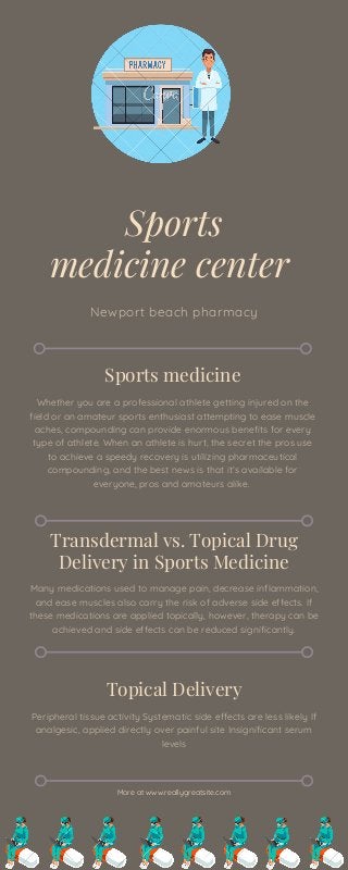 Sports
medicine center
Newport beach pharmacy
Sports medicine
Whether you are a professional athlete getting injured on the
field or an amateur sports enthusiast attempting to ease muscle
aches, compounding can provide enormous benefits for every
type of athlete. When an athlete is hurt, the secret the pros use
to achieve a speedy recovery is utilizing pharmaceutical
compounding, and the best news is that it’s available for
everyone, pros and amateurs alike.
Transdermal vs. Topical Drug
Delivery in Sports Medicine
Many medications used to manage pain, decrease inflammation,
and ease muscles also carry the risk of adverse side effects. If
these medications are applied topically, however, therapy can be
achieved and side effects can be reduced significantly.
Topical Delivery
Peripheral tissue activity Systematic side effects are less likely If
analgesic, applied directly over painful site Insignificant serum
levels
More at www.reallygreatsite.com
 