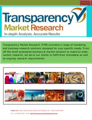 Transparency Market Research (TMR) provides a range of marketing
and business research solutions designed for your specific needs. From
off-the-shelf syndicated business & market research to made-to-order
custom research, we serve our clients to fulfill their immediate as well
as ongoing research requirements.

Contact Us : State Tower,90 State Street,Suite 700,Albany NY – 12207,United States
Tel: +1-518-618-1030

Email: sales@transparencymarketresearch.com

 