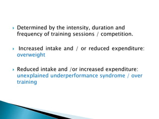  Determined by the intensity, duration and
frequency of training sessions / competition.
 Increased intake and / or reduced expenditure:
overweight
 Reduced intake and /or increased expenditure:
unexplained underperformance syndrome / over
training
 