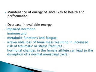  Maintenance of energy balance: key to health and
performance
 Decrease in available energy:
- impaired hormone
- immune and
- metabolic functions and fatigue.
- irreversible loss of bone mass resulting in increased
risk of traumatic or stress fractures.
- hormonal changes in the female athlete can lead to the
disruption of a normal menstrual cycle.
 