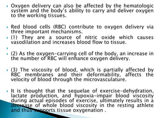  Oxygen delivery can also be affected by the hematologic
system and the body’s ability to carry and deliver oxygen
to the working tissues.
 Red blood cells (RBC) contribute to oxygen delivery via
three important mechanisms.
 (1) They are a source of nitric oxide which causes
vasodilation and increases blood flow to tissue.

 (2) As the oxygen-carrying cell of the body, an increase in
the number of RBC will enhance oxygen delivery.
 (3) The viscosity of blood, which is partially affected by
RBC membranes and their deformability, affects the
velocity of blood through the microvasculature.
 It is thought that the sequelae of exercise-dehydration,
lactate production, and hypoxia-impair blood viscosity
during actual episodes of exercise, ultimately results in a
decrease of whole blood viscosity in the resting athlete
and thus supports tissue oxygenation .
 