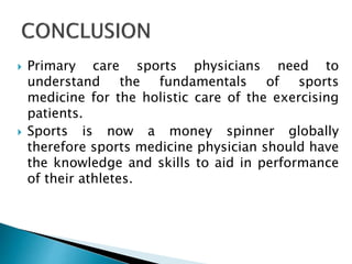  Primary care sports physicians need to
understand the fundamentals of sports
medicine for the holistic care of the exercising
patients.
 Sports is now a money spinner globally
therefore sports medicine physician should have
the knowledge and skills to aid in performance
of their athletes.
 
