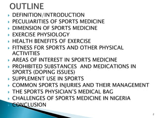  DEFINITION/INTRODUCTION
 PECULIARITIES OF SPORTS MEDICINE
 DIMENSION OF SPORTS MEDICINE
 EXERCISE PHYSIOLOGY
 HEALTH BENEFITS OF EXERCISE
 FITNESS FOR SPORTS AND OTHER PHYSICAL
ACTIVITIES
 AREAS OF INTEREST IN SPORTS MEDICINE
 PROHIBITED SUBSTANCES AND MEDICATIONS IN
SPORTS (DOPING ISSUES)
 SUPPLEMENT USE IN SPORTS
 COMMON SPORTS INJURIES AND THEIR MANAGEMENT
 THE SPORTS PHYSICIAN’S MEDICAL BAG
 CHALLENGES OF SPORTS MEDICINE IN NIGERIA
 CONCLUSION
2
 
