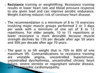  Resistance training or weightlifting: Resistance training
results in lower heart rate and blood pressure response
to any given load and can improve aerobic endurance.
Weight training reduces risk of coronary heart disease.
 The recommendation is a minimum of 8 to 10 exercises
involving major muscle groups performed 2 or 3 days
per week with a minimum of one set of 8 to 12
repetitions. For older people, 10 to 15 repetitions at
lower resistance is more desirable because muscle
strength declines by 15% per decade after age 50 years
and 30% per decade after age 70 years.
 The goal is to lift weight that is 70% to 80% of one
maximum lift. Contraindications to resistance training
are unstable angina, uncontrolled hypertension,
uncontrolled dysrhythmias, uncontrolled chronic heart
failure, severe stenotic or regurgitant valvular disease,
and hypertrophic cardiomyopathy.
 