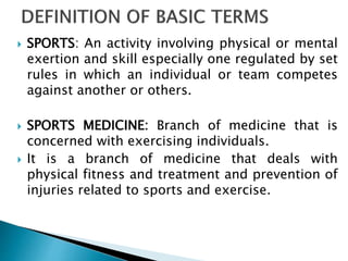  SPORTS: An activity involving physical or mental
exertion and skill especially one regulated by set
rules in which an individual or team competes
against another or others.
 SPORTS MEDICINE: Branch of medicine that is
concerned with exercising individuals.
 It is a branch of medicine that deals with
physical fitness and treatment and prevention of
injuries related to sports and exercise.
 