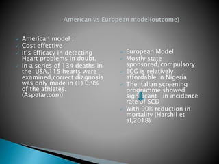 American model :
 Cost effective
 It’s Efficacy in detecting
Heart problems in doubt.
 In a series of 134 deaths in
the USA,115 hearts were
examined,correct diagnosis
was only made in (1) 0.9%
of the athletes.
(Aspetar.com)
 European Model
 Mostly state
sponsored/compulsory
 ECG is relatively
affordable in Nigeria
 The Italian screening
programme showed
significant in incidence
rate of SCD
 With 90% reduction in
mortality (Harshil et
al,2018)
 