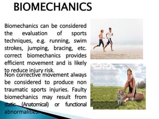 BIOMECHANICS
Biomechanics can be considered
the evaluation of sports
techniques, e.g. running, swim
strokes, jumping, bracing, etc.
correct biomechanics provides
efficient movement and is likely
to reduce injury risk.
Non corrective movement always
be considered to produce non
traumatic sports injuries. Faulty
biomechanics may result from
static (Anatomical) or functional
abnormalities.
 