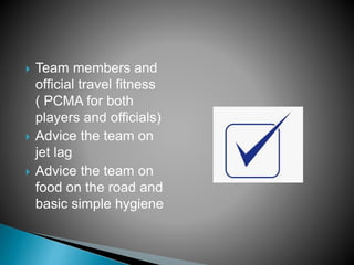  Team members and
official travel fitness
( PCMA for both
players and officials)
 Advice the team on
jet lag
 Advice the team on
food on the road and
basic simple hygiene
 