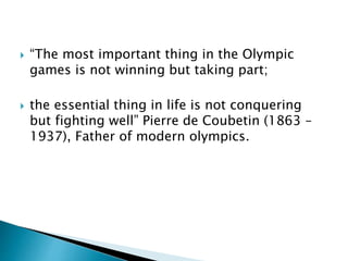  “The most important thing in the Olympic
games is not winning but taking part;
 the essential thing in life is not conquering
but fighting well” Pierre de Coubetin (1863 –
1937), Father of modern olympics.
 