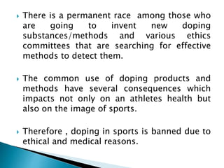  There is a permanent race among those who
are going to invent new doping
substances/methods and various ethics
committees that are searching for effective
methods to detect them.
 The common use of doping products and
methods have several consequences which
impacts not only on an athletes health but
also on the image of sports.
 Therefore , doping in sports is banned due to
ethical and medical reasons.
 