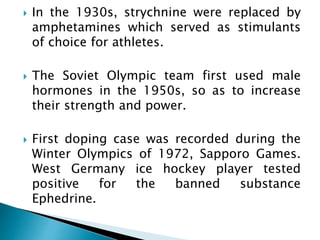  In the 1930s, strychnine were replaced by
amphetamines which served as stimulants
of choice for athletes.
 The Soviet Olympic team first used male
hormones in the 1950s, so as to increase
their strength and power.
 First doping case was recorded during the
Winter Olympics of 1972, Sapporo Games.
West Germany ice hockey player tested
positive for the banned substance
Ephedrine.
 