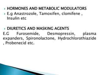  HORMONES AND METABOLIC MODULATORS
 E.g Anastrozole, Tamoxifen, clomifene ,
Insulin etc
 DIURETICS AND MASKING AGENTS
E.G Furosemide, Desmopressin, plasma
expanders, Spironolactone, Hydrochlorothiazide
, Probenecid etc.
 