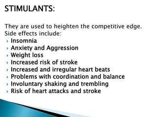 STIMULANTS:
They are used to heighten the competitive edge.
Side effects include:
 Insomnia
 Anxiety and Aggression
 Weight loss
 Increased risk of stroke
 Increased and irregular heart beats
 Problems with coordination and balance
 Involuntary shaking and trembling
 Risk of heart attacks and stroke
 