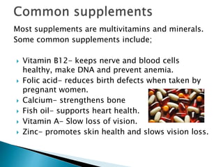 Most supplements are multivitamins and minerals.
Some common supplements include;
 Vitamin B12- keeps nerve and blood cells
healthy, make DNA and prevent anemia.
 Folic acid- reduces birth defects when taken by
pregnant women.
 Calcium- strengthens bone
 Fish oil- supports heart health.
 Vitamin A- Slow loss of vision.
 Zinc- promotes skin health and slows vision loss.
 