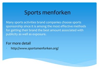 Sports menforken
Many sports activities brand companies choose sports
sponsorship since it is among the most effective methods
for getting their brand the best amount associated with
publicity as well as exposure.
For more detail
• http://www.sportsmenforken.org/
 