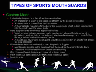 Custom Made Individually designed and form-fitted in a dental office An impression is taken of the upper set of teeth   by the dental professional A stone model is poured from the impression A thermoplastic material is formed over the stone model which is then trimmed to fit into the mouth over the upper teeth More adaptability to orthodontic appliances/braces Very important to have a custom made mouthguard when athlete is undergoing orthodontic treatment since brackets and wires can be damaged and cause further damage to hard and soft tissues of mouth A mandibular (lower jaw) mouthguard should be considered in an athlete with braces for extra protection Provide better retention and comfort than the previous 2 types Maintains its position in the mouth without the need for the wearer to bite down Therefore, less interference with speech and breathing Can choose different designs and colours (i.e. team colour) Most expensive option (stay tuned for a less expensive option) Most durable TYPES OF SPORTS MOUTHGUARDS 