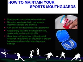 HOW TO MAINTAIN YOUR    SPORTS MOUTHGUARDS   Mouthguards contain bacteria and plaque Rinse the mouthguard   with cold water or mouthrinse before and after use Can clean it with toothpaste and a toothbrush Occasionally clean the mouthguard in cool, soapy water and rinse thoroughly Store the mouthguard in a rigid perforated container. This permits air circulation to prevent bacteria growth and also helps to prevent damage. 