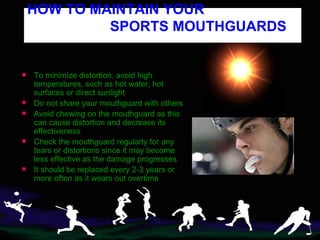 To minimize distortion, avoid high temperatures, such as hot water, hot surfaces or direct sunlight Do not share your mouthguard with others Avoid chewing on the mouthguard as this can cause distortion and decrease its effectiveness  Check the mouthguard regularly for any tears or distortions since it may become less effective as the damage progresses It should be replaced every 2-3 years or more often as it wears out overtime  HOW TO MAINTAIN YOUR    SPORTS MOUTHGUARDS   