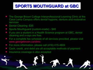 SPORTS MOUTHGUARD at GBC The George Brown College Interprofessional Learning Clinic at the Casa Loma Campus offers dental hygiene, denture and restorative services Dental Cleaning -$35 Sports Mouthguard (custom-made) - $40 If you are a student in a   Health Science program at GBC, dental cleaning and x-rays are free. For a complete fee schedule of all services provided, please visit  www.georgebrown.ca/clinic For more information, please call (416) 415-4604 Cash, credit, and debit are all acceptable methods of payment Insurance coverage is also accepted 