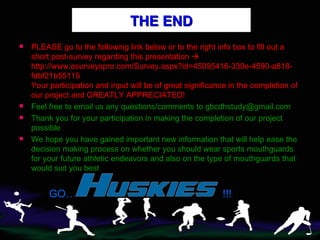 THE END PLEASE go to the following link below or to the right info box to fill out a short post-survey regarding this presentation   http://www.esurveyspro.com/Survey.aspx?id=45095416-330e-4590-a818-fdbf21b55115 Your participation and input will be of great significance in the completion of our project and GREATLY APPRECIATED! Feel free to email us any questions/comments to gbcdhstudy@gmail.com Thank you for your participation in making the completion of our project possible We hope you have gained important new information that will help ease the decision making process on whether you should wear sports mouthguards for your future athletic endeavors and also on the type of mouthguards that would suit you best GO…  !!! 
