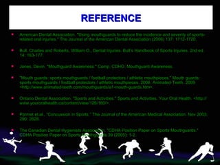 REFERENCE American Dental Association. "Using mouthguards to reduce the incidence and severity of sports-related oral injuries." The Journal of the American Dental Association (2006) 137: 1712-1720. Bull, Charles and Roberts, William O., Dental Injuries. Bull’s Handbook of Sports Injuries. 2nd ed. 14: 163-177. Jones, Devin. "Mouthguard Awareness." Comp. CDHO. Mouthguard Awareness.  "Mouth guards: sports mouthguards / football protectors / athletic mouthpieces." Mouth guards: sports mouthguards / football protectors / athletic mouthpieces. 2006. Animated-Teeth. 2009 <http://www.animated-teeth.com/mouthguards/a1-mouth-guards.htm>.  Ontario Dental Association. "Sports and Activities." Sports and Activities. Your Oral Health. <http://www.youroralhealth.ca/content/view/126/180/>.  Parmet et.al., “Concussion in Sports.” The Journal of the American Medical Association. Nov 2003; 290: 2628. The Canadian Dental Hygienists Association. "CDHA Position Paper on Sports Mouthguards." CDHA Position Paper on Sports Mouthguards 39 (2005): 1-2.  