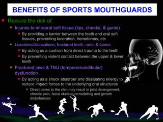 BENEFITS OF SPORTS MOUTHGUARDS Reduce the risk of: Injuries to intraoral soft tissue (lips, cheeks, & gums) By providing a barrier between the teeth and oral soft tissues, preventing laceration, hematomas, etc Luxations/dislocations; fractured teeth, roots & bones By acting as a cushion from direct trauma to the teeth By preventing violent contact between the upper & lower teeth Fractured jaws & TMJ (temporomandibular) dysfunction By acting as a shock absorber and dissipating energy to reduce impact forces to the underlying oral structures Direct blows to the chin may result in joint derangement, chronic pain, facial skeletal remodelling and growth disturbances 